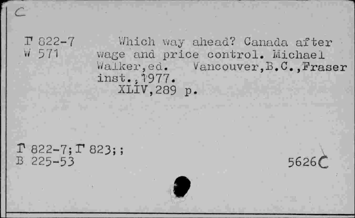 ﻿r 822-7
W 571
Which way ahead? Canada after wage and price control. Michael Walker,ed.	Vancouver,3.C.,Eraser
inst.s1977.
XLIV,289 p.
P 822-7;P 823;;
B 225-53
5626C